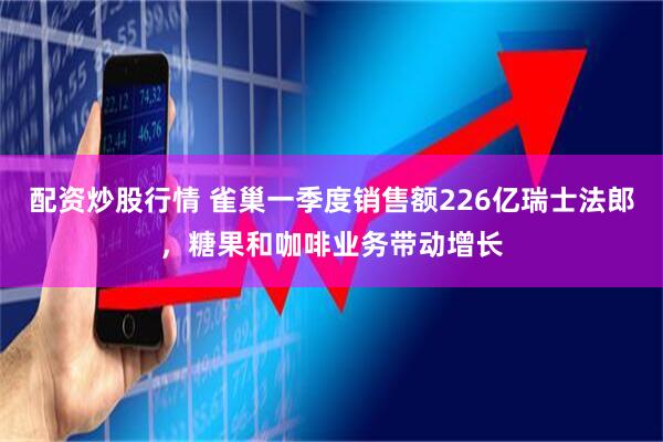 配资炒股行情 雀巢一季度销售额226亿瑞士法郎，糖果和咖啡业务带动增长