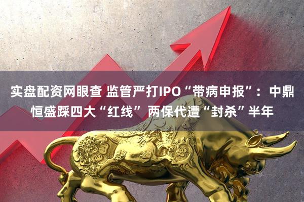 实盘配资网眼查 监管严打IPO“带病申报”：中鼎恒盛踩四大“红线” 两保代遭“封杀”半年