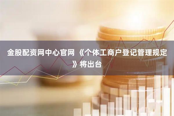 金股配资网中心官网 《个体工商户登记管理规定》将出台