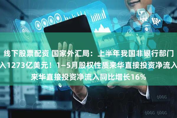 线下股票配资 国家外汇局：上半年我国非银行部门跨境资金净流入1273亿美元！1—5月股权性质来华直接投资净流入同比增长16%