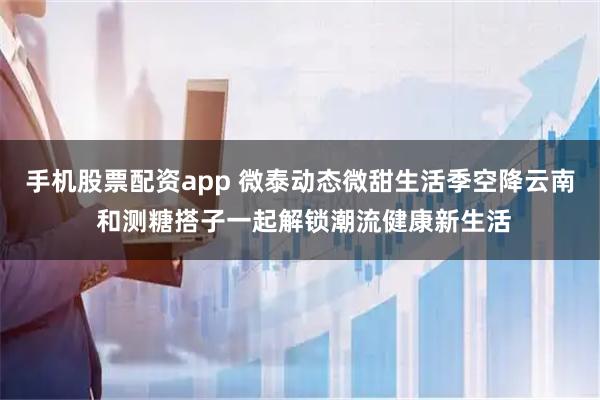 手机股票配资app 微泰动态微甜生活季空降云南 和测糖搭子一起解锁潮流健康新生活