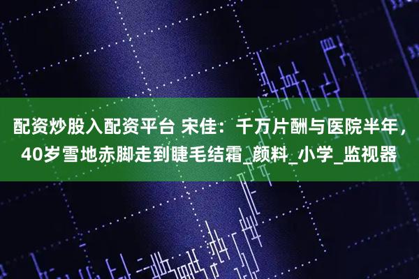 配资炒股入配资平台 宋佳：千万片酬与医院半年，40岁雪地赤脚走到睫毛结霜_颜料_小学_监视器