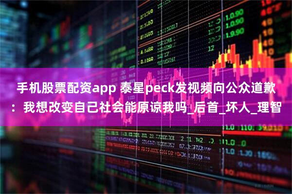 手机股票配资app 泰星peck发视频向公众道歉：我想改变自己社会能原谅我吗_后首_坏人_理智