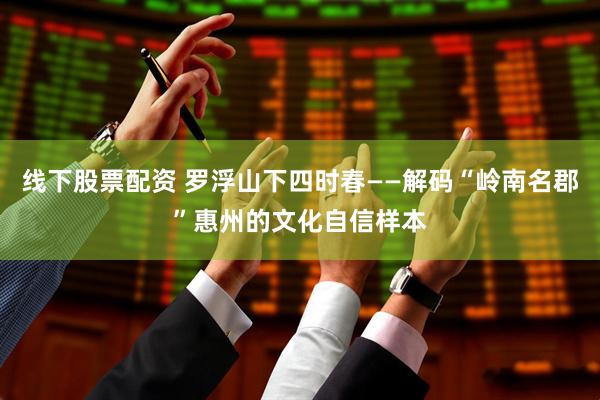 线下股票配资 罗浮山下四时春——解码“岭南名郡”惠州的文化自信样本