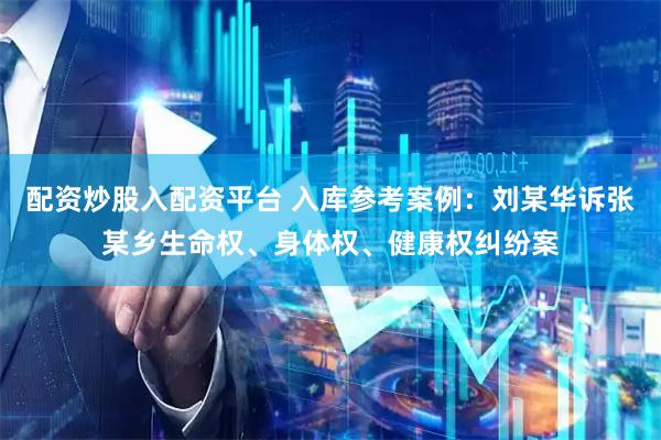 配资炒股入配资平台 入库参考案例：刘某华诉张某乡生命权、身体权、健康权纠纷案