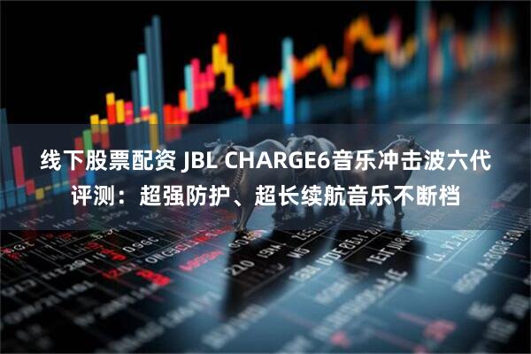 线下股票配资 JBL CHARGE6音乐冲击波六代评测：超强防护、超长续航音乐不断档